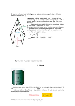 (El volumen es igual al área del polígono de la base multiplicado por la altura ( h ) de la
pirámide y dividido entre 3)
Ejemplo 13.- Calcular el área lateral, total y volumen de una
prisma pentagonal sabiendo que cada lado del pentágono mide 6
cm, que la altura es 10 cm y la apotema de la base mide 5 cm.
Solución:
Para calcular el área lateral, tenemos que calcular el área
de un triángulo y multiplicarlo por cinco.
Desconocemos el valor de a, que es la apotema en los triángulos.
Lo podemos calcular, pues a es la hipotenusa en un triángulo
rectángulo cuyos catetos miden 5 cm y 10 cm respectivamente.
2 2
10 5 125 11,18 cma = + = =
AL =
10
5LA
 
=  
 
AB = (P . a) / 2 = (5.6.5) / 2 = 75 cm2
Área
C) Cuerpos redondos o de revolución
CILINDRO
El cilindro es el cuerpo geométrico engendrado por un rectángulo al girar en torno a uno de
sus lados.
Podemos hallar el área lateral , área total y volumen de este cuerpo geométrico,
utilizando las siguientes formulas:
GEOMETRÍA: 7areasyvolumenes-140316124827-phpapp01.doc
Pág. 12 de 16
ÁREA LATERAL: A = 2. π . r . h
 