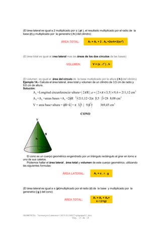 (El área lateral es igual a 2 multiplicado por π ( pi ), el resultado multiplicado por el radio de la
base (r) y multiplicado por la generatriz ( h ) del cilindro)
(El área total es igual al área lateral mas las áreas de los dos círculos de las bases)
(El volumen es igual al área del círculo de la base multiplicado por la altura ( h ) del cilindro)
Ejemplo 14.- Calcula el área lateral, área total y volumen de un cilindro de 3,5 cm de radio y
9,6 cm de altura.
Solución:
( ) ( ) 2
LA =Longitud circunferencia×altura= 2 R . 2 3,5 9,6 211,12 cmaπ π= × × × =
( ) ( )
22 2
T L LA =A +areas bases =A +2πR =211,12+2(π 3,5 )=28 8,08 cm
( ) ( )( )22 3
V = area base×altura = πR×a = π 3,5 9,6 = 369,45 cm
CONO
El cono es un cuerpo geométrico engendrado por un triángulo rectángulo al girar en torno a
uno de sus catetos.
Podemos hallar el área lateral , área total y volumen de este cuerpo geométrico, utilizando
las siguientes formulas:
(El área lateral es igual a π (pi)multiplicado por el radio (r) de la base y multiplicado por la
generatriz ( g ) del cono)
GEOMETRÍA: 7areasyvolumenes-140316124827-phpapp01.doc
Pág. 13 de 16
ÁREA TOTAL: AT = AL + 2 . Ab =2πrh+2(πr2
)
VOLUMEN: V = (π . r2
) . h
ÁREA LATERAL: AL = π . r . g
ÁREA TOTAL:
AT = AL + Ab=
π r (r+g)
 