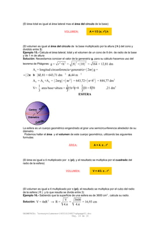 (El área total es igual al área lateral mas el área del circulo de la base)
(El volumen es igual al área del circulo de la base multiplicado por la altura ( h ) del cono y
dividido entre 3)
Ejemplo 15.- Calcula el área lateral, total y el volumen de un cono de 8 dm. de radio de la base
y de 1 m de altura
Solución: Necesitamos conocer el valor de la generatriz g, para su cálculo hacemos uso del
teorema de Pitágoras: ( ) ( )
2 22 2
g = +h = 8 + 10 = 164 = 12,81 dmr
( )LA = longitud circunferencia×generatriz= 2πr g =
( ) 2 2
2π 8 12,81 = 643,71 dm 6,44 m= × × × ≅
( ) ( ) ( )2 2 2
T L bA = A +A = 2πrg + πr = 643,72+ π×8 = 844,77 dm
( ) ( )2 2 31 1 1
V= area base×altura = πr×h=π×8 ×10 = 670 ,21 dm
3 3 3
ESFERA
La esfera es un cuerpo geométrico engendrado al girar una semicircunferencia alrededor de su
diámetro.
Podemos hallar el área y el volumen de este cuerpo geométrico, utilizando las siguientes
formulas:
(El área es igual a 4 multiplicado por π (pi), y el resultado se multiplica por el cuadrado del
radio de la esfera)
(El volumen es igual a 4 multiplicado por π (pi), el resultado se multiplica por el cubo del radio
de la esfera ( R ) y lo que resulta se divide entre 3)
Ejemplo 16.- Sabiendo que la superficie de una esfera es de 3600 cm2
, calcula su radio.
Solución: 2 V 3600
V = 4πR R = = = 16,93 cm
4.π 4.π
→
GEOMETRÍA: 7areasyvolumenes-140316124827-phpapp01.doc
Pág. 14 de 16
VOLUMEN: A = 1/3 (π. r2
).h
ÁREA: A = 4. π . r2
VOLUMEN: V = 4/3. π . r3
 