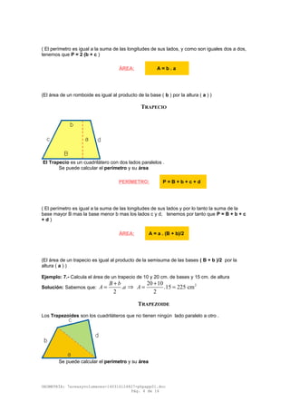 ( El perímetro es igual a la suma de las longitudes de sus lados, y como son iguales dos a dos,
tenemos que P = 2 (b + c )
(El área de un romboide es igual al producto de la base ( b ) por la altura ( a ) )
TRAPECIO
El Trapecio es un cuadrilátero con dos lados paralelos .
Se puede calcular el perímetro y su área
( El perímetro es igual a la suma de las longitudes de sus lados y por lo tanto la suma de la
base mayor B mas la base menor b mas los lados c y d, tenemos por tanto que P = B + b + c
+ d )
(El área de un trapecio es igual al producto de la semisuma de las bases ( B + b )/2 por la
altura ( a ) )
Ejemplo: 7.- Calcula el área de un trapecio de 10 y 20 cm. de bases y 15 cm. de altura
Solución: Sabemos que: .
2
B b
A a
+
= ⇒ 220 10
.15 225 cm
2
A
+
= =
TRAPEZOIDE
Los Trapezoides son los cuadriláteros que no tienen ningún lado paralelo a otro .
Se puede calcular el perímetro y su área
GEOMETRÍA: 7areasyvolumenes-140316124827-phpapp01.doc
Pág. 4 de 16
ÁREA: A = b . a
PERÍMETRO: P = B + b + c + d
ÁREA: A = a . (B + b)/2
 