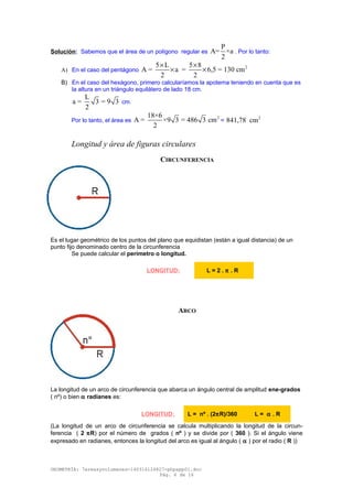 Solución: Sabemos que el área de un polígono regular es
P
A= ×a
2
. Por lo tanto:
A) En el caso del pentágono
25 L 5 8
A = a = 6,5 = 130 cm
2 2
× ×
× ×
B) En el caso del hexágono, primero calcularíamos la apotema teniendo en cuenta que es
la altura en un triángulo equilátero de lado 18 cm.
L
a = 3 = 9 3
2
cm.
Por lo tanto, el área es
218×6
A = ×9 3 = 486 3 cm
2
=
2
841,78 cm
Longitud y área de figuras circulares
CIRCUNFERENCIA
Es el lugar geométrico de los puntos del plano que equidistan (están a igual distancia) de un
punto fijo denominado centro de la circunferencia
Se puede calcular el perímetro o longitud.
ARCO
La longitud de un arco de circunferencia que abarca un ángulo central de amplitud ene-grados
( nº) o bien α radianes es:
(La longitud de un arco de circunferencia se calcula multiplicando la longitud de la circun-
ferencia ( 2 πR) por el número de grados ( nº ) y se divide por ( 360 ). Si el ángulo viene
expresado en radianes, entonces la longitud del arco es igual al ángulo ( α ) por el radio ( R ))
GEOMETRÍA: 7areasyvolumenes-140316124827-phpapp01.doc
Pág. 6 de 16
LONGITUD: L = 2 . π . R
LONGITUD: L = nº . (2πR)/360 L = α . R
 