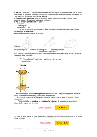 a) Rectas y oblicuas . Una pirámide es recta cuando el pie de su altura coincide con el centro
de su base , o lo que es lo mismo , cuando las caras laterales no son triángulos escalenos . En
caso contrario tendremos un pirámide oblicua .
b) Regulares e irregulares . Una pirámide es regular cuando es recta y su base es un
polígono regular . En caso contrario será irregular .
c) Por el número de lados de su base :
- Triangular
- Cuadrangular
- Pentagonal , ....etc.
Si una pirámide es cortada por un plano paralelo a la base obtendremos lo que se
llama tronco de pirámide .
Veamos algunos ejemplos de pirámides:
Pirámide
hexagonal regular Pirámide cuadrangular Tronco de pirámide
(base cuadrada) oblicua
Nota : la mejor forma de nombrarlos es : pirámide recta de base hexagonal regular , pirámide
oblicua de base cuadrada
7.2.2 Área lateral, área total y volúmenes de cuerpos
geométricos
PRISMA
El prisma regular es un cuerpo geométrico limitado por 2 polígonos regulares, llamados
bases, y por tantos rectángulos como lados tenga la base.
Se nombran diciendo PRISMA y el nombre del polígono de la base. (Ejemplo: Prisma
hexagonal).
Podemos hallar el área lateral , área total y volumen de este cuerpo geométrico,
utilizando las siguientes formulas:
(Es decir, el área lateral es igual al perímetro del polígono de la base multiplicado por la altura
(h) del prisma)
GEOMETRÍA: 7areasyvolumenes4-161110013951.doc
Pág. 10 de 16
ÁREA LATERAL: AL =P . h
ÁREA TOTAL: AT =AL + 2. Ab
 