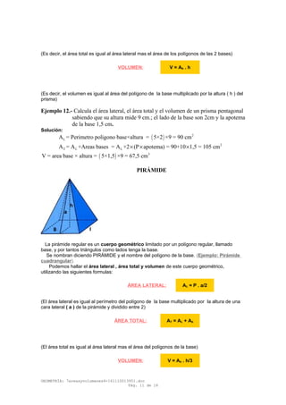 (Es decir, el área total es igual al área lateral mas el área de los polígonos de las 2 bases)
(Es decir, el volumen es igual al área del polígono de la base multiplicado por la altura ( h ) del
prisma)
Ejemplo 12.- Calcula el área lateral, el área total y el volumen de un prisma pentagonal
sabiendo que su altura mide 9 cm.; el lado de la base son 2cm y la apotema
de la base 1,5 cm.
Solución:
( ) 2
LA = Perimetro poligono base×altura = 5×2 ×9 = 90 cm
2
T L LA = A +Areas bases = A +2 (P apotema) = 90+10 1,5 = 105 cm× × ×
( ) 3
V = area base × altura = 5×1,5 ×9 = 67,5 cm
PIRÁMIDE
La pirámide regular es un cuerpo geométrico limitado por un polígono regular, llamado
base, y por tantos triángulos como lados tenga la base.
Se nombran diciendo PIRÁMIDE y el nombre del polígono de la base. (Ejemplo: Pirámide
cuadrangular).
Podemos hallar el área lateral , área total y volumen de este cuerpo geométrico,
utilizando las siguientes formulas:
(El área lateral es igual al perímetro del polígono de la base multiplicado por la altura de una
cara lateral ( a ) de la pirámide y dividido entre 2)
(El área total es igual al área lateral mas el área del polígonos de la base)
GEOMETRÍA: 7areasyvolumenes4-161110013951.doc
Pág. 11 de 16
VOLUMEN: V = Ab . h
ÁREA LATERAL: AL = P . a/2
ÁREA TOTAL: AT = AL + Ab
VOLUMEN: V = Ab . h/3
 
