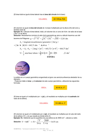 (El área total es igual al área lateral mas el área del circulo de la base)
(El volumen es igual al área del circulo de la base multiplicado por la altura ( h ) del cono y
dividido entre 3)
Ejemplo 15.- Calcula el área lateral, total y el volumen de un cono de 8 dm. de radio de la base
y de 1 m de altura
Solución: Necesitamos conocer el valor de la generatriz g, para su cálculo hacemos uso del
teorema de Pitágoras: ( ) ( )
2 22 2
g = +h = 8 + 10 = 164 = 12,81 dmr
( )LA = longitud circunferencia×generatriz= 2πr g =
( ) 2 2
2π 8 12,81 = 643,71 dm 6,44 m= × × × ≅
( ) ( ) ( )2 2 2
T L bA = A +A = 2πrg + πr = 643,72+ π×8 = 844,77 dm
( ) ( )2 2 31 1 1
V= area base×altura = πr×h=π×8 ×10 = 670 ,21 dm
3 3 3
ESFERA
La esfera es un cuerpo geométrico engendrado al girar una semicircunferencia alrededor de su
diámetro.
Podemos hallar el área y el volumen de este cuerpo geométrico, utilizando las siguientes
formulas:
(El área es igual a 4 multiplicado por π (pi), y el resultado se multiplica por el cuadrado del
radio de la esfera)
(El volumen es igual a 4 multiplicado por π (pi), el resultado se multiplica por el cubo del radio
de la esfera ( R ) y lo que resulta se divide entre 3)
Ejemplo 16.- Sabiendo que la superficie de una esfera es de 3600 cm2
, calcula su radio.
Solución: 2 V 3600
V = 4πR R = = = 16,93 cm
4.π 4.π
→
GEOMETRÍA: 7areasyvolumenes4-161110013951.doc
Pág. 14 de 16
VOLUMEN: A = 1/3 (π. r2
).h
ÁREA: A = 4. π . r2
VOLUMEN: V = 4/3. π . r3
 