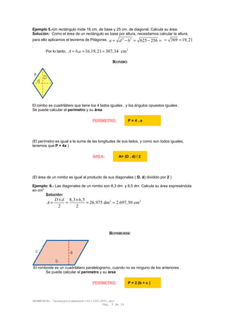 Ejemplo 5.-Un rectángulo mide 16 cm. de base y 25 cm. de diagonal. Calcula su área.
Solución: Como el área de un rectángulo es base por altura, necesitamos calcular la altura,
para ello aplicamos el teorema de Pitágoras. 2 2
625 256a d b= − = − = 369 19,21= =
.
Por lo tanto,
2
. 16.19,21 307,34 cmA b a= = =
ROMBO
El rombo es cuadrilátero que tiene los 4 lados iguales , y los ángulos opuestos iguales .
Se puede calcular el perímetro y su área
(El perímetro es igual a la suma de las longitudes de sus lados, y como son todos iguales,
tenemos que P = 4a )
(El área de un rombo es igual al producto de sus diagonales ( D, d) dividido por 2 )
Ejemplo: 6.- Las diagonales de un rombo son 8,3 dm. y 6,5 dm. Calcula su área expresándola
en cm2
Solución:
2 28,3 6,5
26,975 dm 2.697,50 cm
2 2
D d
A
× ×
= = = =
ROMBOIDE
El romboide es un cuadrilátero paralelogramo, cuando no es ninguno de los anteriores .
Se puede calcular el perímetro y su área
GEOMETRÍA: 7areasyvolumenes4-161110013951.doc
Pág. 3 de 16
PERÍMETRO: P = 4 . a
ÁREA: A= (D . d) / 2
PERÍMETRO: P = 2 (b + c )
 