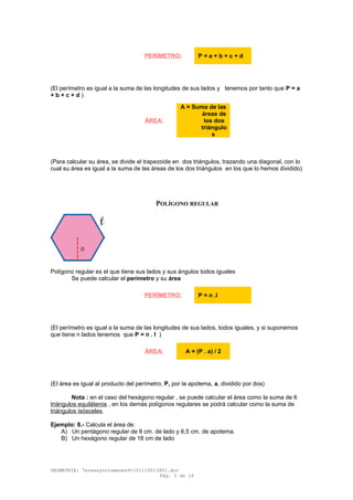 (El perímetro es igual a la suma de las longitudes de sus lados y tenemos por tanto que P = a
+ b + c + d )
(Para calcular su área, se divide el trapezoide en dos triángulos, trazando una diagonal, con lo
cual su área es igual a la suma de las áreas de los dos triángulos en los que lo hemos dividido)
POLÍGONO REGULAR
Polígono regular es el que tiene sus lados y sus ángulos todos iguales
Se puede calcular el perímetro y su área
(El perímetro es igual a la suma de las longitudes de sus lados, todos iguales, y si suponemos
que tiene n lados tenemos que P = n . l )
(El área es igual al producto del perímetro, P, por la apotema, a, dividido por dos)
Nota : en el caso del hexágono regular , se puede calcular el área como la suma de 6
triángulos equiláteros , en los demás polígonos regulares se podrá calcular como la suma de
triángulos isósceles.
Ejemplo: 8.- Calcula el área de:
A) Un pentágono regular de 8 cm. de lado y 6,5 cm. de apotema.
B) Un hexágono regular de 18 cm de lado
GEOMETRÍA: 7areasyvolumenes4-161110013951.doc
Pág. 5 de 16
PERÍMETRO: P = a + b + c + d
ÁREA:
A = Suma de las
áreas de
los dos
triángulo
s
PERÍMETRO: P = n .l
ÁREA: A = (P . a) / 2
 