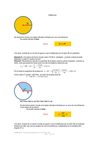 CÍRCULO
Se denomina circulo a la región del plano limitada por una circunferencia
Se puede calcular el área
( Es decir, el área de un circulo es igual a π (pi) multiplicado por el radio (R) al cuadrado).
Ejemplo 9.- Una plaza de forma circular mide 137,60 m. alrededor. ¿Cuánto costará ponerle
baldosas si cada m2
cuesta 7euros?
Solución: Necesitamos calcular la superficie de la plaza, para lo cual es necesario conocer su
radio, cosa que podemos hacer pues nos dan la longitud y sabemos que
circ
L 137,60
L = 2πR R = = = 21,91 m
2π 2π
→
Por lo tanto la superficie de la plaza es:
2 2
2 2137,60 (137,6)
A = πR = π = = 1506,7 m
2π 4π
 
 
 
Como cada m2
cuesta 1.200 Ptas., el costo de la plaza será de
C = 1506,70×7 = 10.546,9 euros
SECTOR CIRCULAR SECTOR CIRCULAR
Se denomina sector circular a la región del plano limitada por un arco de circunferencia
y dos radios de la misma.
Se puede calcular el área
( Es decir, el área de un sector circular es igual a π (pi) multiplicado por el radio (R) al cuadrado
dividido por 360, que son los grados de una circunferencia, multiplicada por la amplitud del
ángulo (nº )).
GEOMETRÍA: 7areasyvolumenes4-161110013951.doc
Pág. 7 de 16
ÁREA: A = π R2
ÁREA:
2
º
360
R
A n
π
=
 