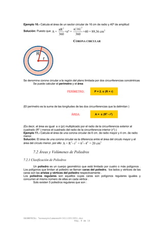 Ejemplo 10.- Calcula el área de un sector circular de 16 cm de radio y 40º de amplitud
Solución: Puesto que
( )
22
2π 16πR
A = ×nº = ×40 = 89,36 cm
360 360
CORONA CIRCULAR
Se denomina corona circular a la región del plano limitada por dos circunferencias concéntricas
Se puede calcular el perímetro y el área
(El perímetro es la suma de las longitudes de las dos circunferencias que la delimitan )
(Es decir, el área es igual a π (pi) multiplicado por el radio de la circunferencia exterior al
cuadrado (R2
) menos el cuadrado del radio de la circunferencia interior (r2
) )
Ejemplo 11.- Calcula el área de una corona circular de 6 cm. de radio mayor y 4 cm. de radio
menor.
Solución: El área de una corona circular es la diferencia entre el área del circulo mayor y el
área del círculo menor, por ello 2 2 2 4 2
A = R - r = 6 - 4 = 20 cm
7.2 Áreas y Volúmenes de Poliedros
7.2.1 Clasificación de Poliedros
Un poliedro es un cuerpo geométrico que está limitado por cuatro o más polígonos .
Los polígonos que limitan al poliedro se llaman caras del poliedro, los lados y vértices de las
caras son las aristas y vértices del poliedro respectivamente .
Los poliedros regulares son aquellos cuyas caras son polígonos regulares iguales y
concurren el mismo número de ellas en cada vértice .
Solo existen 5 poliedros regulares que son :
GEOMETRÍA: 7areasyvolumenes4-161110013951.doc
Pág. 8 de 16
PERÍMETRO: P = 2. π (R + r)
ÁREA: A = π (R2
- r2
)
 