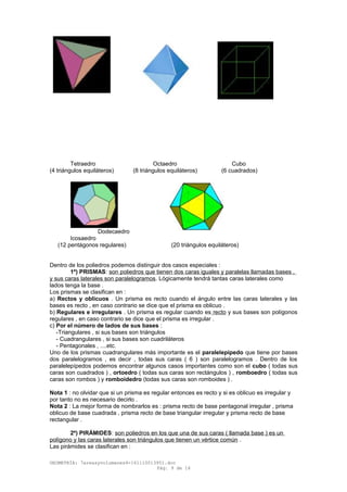 Tetraedro Octaedro Cubo
(4 triángulos equiláteros) (8 triángulos equiláteros) (6 cuadrados)
Dodecaedro
Icosaedro
(12 pentágonos regulares) (20 triángulos equiláteros)
Dentro de los poliedros podemos distinguir dos casos especiales :
1º) PRISMAS: son poliedros que tienen dos caras iguales y paralelas llamadas bases ,
y sus caras laterales son paralelogramos. Lógicamente tendrá tantas caras laterales como
lados tenga la base .
Los prismas se clasifican en :
a) Rectos y oblicuos . Un prisma es recto cuando el ángulo entre las caras laterales y las
bases es recto , en caso contrario se dice que el prisma es oblicuo .
b) Regulares e irregulares . Un prisma es regular cuando es recto y sus bases son polígonos
regulares , en caso contrario se dice que el prisma es irregular .
c) Por el número de lados de sus bases :
-Triangulares , si sus bases son triángulos
- Cuadrangulares , si sus bases son cuadriláteros
- Pentagonales , ....etc.
Uno de los prismas cuadrangulares más importante es el paralelepípedo que tiene por bases
dos paralelogramos , es decir , todas sus caras ( 6 ) son paralelogramos . Dentro de los
paralelepípedos podemos encontrar algunos casos importantes como son el cubo ( todas sus
caras son cuadrados ) , ortoedro ( todas sus caras son rectángulos ) , romboedro ( todas sus
caras son rombos ) y romboidedro (todas sus caras son romboides ) .
Nota 1 : no olvidar que si un prisma es regular entonces es recto y si es oblicuo es irregular y
por tanto no es necesario decirlo .
Nota 2 : La mejor forma de nombrarlos es : prisma recto de base pentagonal irregular , prisma
oblicuo de base cuadrada , prisma recto de base triangular irregular y prisma recto de base
rectangular .
2º) PIRÁMIDES: son poliedros en los que una de sus caras ( llamada base ) es un
polígono y las caras laterales son triángulos que tienen un vértice común .
Las pirámides se clasifican en :
GEOMETRÍA: 7areasyvolumenes4-161110013951.doc
Pág. 9 de 16
 