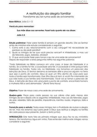 GUIA DE ESTUDO 07                                                      RESTITUIÇÃO




                   A restituição da alegria familiar
               Transforme seu lar numa sede de avivamento

Base Bíblica: João 2.1-12

Versículo para memorizar:

        Sua mãe disse aos serventes: Fazei tudo quanto ele vos disser.

        João 2.5


Estudo preliminar: Falar sobre família é sempre um grande desafio. Ore ao Senhor
antes de ministrar este estudo considerando o seguinte:
1. Como está o seu relacionamento com o seu cônjuge? Há necessidade de
   perdoar ou de pedir perdão?
2. Quais os inimigos do lar que você precisa vencer? A infidelidade, o mau uso
   da televisão, jogos, bebidas, dívidas?
3. O que você pode fazer para tornar o seu lar uma sede de avivamento?
Depois de responder a estas perguntas reflita nas seguintes palavras:

“Toda fidelidade na Bíblia começa em uma casa. A base da fidelidade é a
família. Se a família for fiel, a sociedade será fiel. A sociedade é infiel porque falta
fidelidade na família. Todos nós, na fidelidade, nos tornamos um pára-raio das
bênçãos de Deus. O Senhor derrama as benesses dEle e procura alguém na Terra
que seja o ponto de contato. Deus só quer um filho dentro de casa para que
toda a família seja transformada. Esse filho Deus já tem: é você! Por intermédio da
sua vida toda a sua família será transformada. Você vai se tornar o pára-raio de
Deus. A bênção de Deus virá, procurará o ponto de contato, encontrará homens
e mulheres fiéis e será derramada.” (Renê Terra Nova)


Objetivo: Fazer de nossa casa uma sede de avivamento.

Quebra-gelo: Peça para cada pessoa na sua célula citar pelo menos dois
inimigos do lar e depois cite os seguintes: Infidelidade, mau uso da televisão, jogos
de azar, rebeldia, falta de perdão, impaciência, mentira, roubo, vingança, ódio e
outros.

Transição para o estudo: Todos esses inimigos tem a finalidade de roubar a alegria
do lar, mas nós estamos aqui para pedir a Deus que restitua a alegria na família
de cada pessoa aqui presente. (Leiam o texto juntos).

INTRODUÇÃO: Este texto fala do primeiro milagre que Jesus fez no seu ministério
terreno. Ele transformou água em vinho. Para entender melhor este milagre vamos
considerar o seguinte:
 