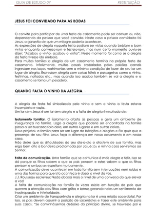 GUIA DE ESTUDO 07                                                RESTITUIÇÃO




JESUS FOI CONVIDADO PARA AS BODAS


O convite para participar de uma festa de casamento pode ser comum ou não,
dependendo da pessoa que você convida. Neste caso a pessoa convidada foi
Jesus, a garantia de que um milagre poderia acontecer.
As expressões de alegria naquela festa podiam ser vistas quando bebiam o bom
vinho enquanto conversavam e festejavam, mas num certo momento ouviu-se
dizer: “Acabou o vinho, acabou o vinho”. Nesse momento foi como se a alegria
da festa tivesse ido embora.
Para muitas famílias a alegria de um casamento termina na própria festa de
casamento. Infelizmente, muitos casais embalados pelas paixões carnais
ingressam nos laços matrimonias sem a mínima condição de fazer de seu lar um
lugar de alegria. Expressam alegria com coisas fúteis e passageiras como o vinho,
festinhas, noitadas etc., mas quando isso acaba também se vai a alegria e o
casamento se torna um pesadelo.


QUANDO FALTA O VINHO DA ALEGRIA


A alegria da festa foi simbolizada pelo vinho e sem o vinho a festa estava
incompleta e vazia.
Um lar sem Jesus é um lar sem alegria e a falta de alegria é resultado de:

Isolamento familiar. O isolamento afasta as pessoas e gera um ambiente de
insegurança na família. Logo a alegria que poderia ser encontrada na família
passa a ser buscada fora dela, em outros lugares e em outras coisas.
Deus projetou a família para ser um lugar de bênçãos e alegrias e Ele quer que a
presença de seu Filho Jesus faça a diferença em nosso casamento e em nossa
casa.
Não deixe que as dificuldades do seu dia-a-dia o afastem de sua família, mas
erga bem alto a bandeira proclamada por Josué: Eu e minha casa serviremos ao
Senhor.

Falta de comunicação. Uma família que se comunica é mais alegre e feliz. Isso se
dá porque os filhos sabem o que os pais pensam e estes sabem o que os filhos
pensam e ambos se respeitam mutuamente.
A comunicação deve acontecer em toda família sem interrupções nem ruídos e
uma das formas para que isto aconteça é dosar o nível da voz.
J.J. Rousseau escreveu: Nada abaixa mais o nível de uma conversa do que elevar
a voz!
A falta de comunicação na família às vezes existe em função de pais que
querem a atenção dos filhos com gritos e berros gerando neles um sentimento de
inadequação e inferioridade.
Criar um ambiente de transparência e alegria no lar é uma missão sacerdotal. Por
isso, os pais devem assumir a posição de sacerdotes e trazer este ambiente para
suas casas. “Se caminhássemos debaixo do princípio divino, se houvesse pai e
 