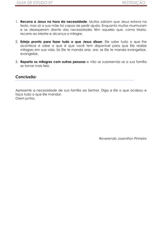 GUIA DE ESTUDO 07                                                RESTITUIÇÃO



1. Recorra a Jesus na hora da necessidade. Muitos sabiam que Jesus estava na
   festa, mas só a sua mãe foi capaz de pedir ajuda. Enquanto muitos murmuram
   e se desesperam diante das necessidades têm aqueles que, como Maria,
   recorre ao Mestre e alcança o milagre.

2. Esteja pronto para fazer tudo o que Jesus disser. Ele sabe tudo o que lhe
   acontece e sabe o que é que você tem disponível para que Ele realize
   milagres em sua vida. Se Ele te manda orar, ore; se Ele te manda evangelizar,
   evangelize.

3. Reparta os milagres com outras pessoas e não se surpreenda se a sua família
   se tornar mais feliz.


Conclusão:


Apresente a necessidade de sua família ao Senhor. Diga a Ele o que acabou e
faça tudo o que Ele mandar.
Orem juntos.




                                                   Reverendo Josenilton Pinheiro
 