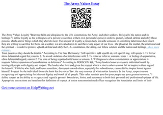 The Army Values Essay
The Army Values Loyalty "Bear true faith and allegiance to the U.S. constitution, the Army, and other soldiers. Be loyal to the nation and its
heritage." I define loyalty as the willingness of a person to sacrifice at their own personal expense in order to protect, uphold, defend and edify those
persons, ideals and/or things which they cherish most. The amount of loyalty a person feels towards someone or something determines how much
they are willing to sacrifice for them. As a soldier, we are called upon to sacrifice every aspect of our lives– the physical, the mental, the emotional and
the spiritual – in order to protect, uphold, defend and edify the U.S. constitution, the Army, our fellow soldiers and the nation and heritage...show more
content...
Treat people as they should be treated." According to The Free Dictionary: "reВ·spect tr.v. reВ·spectВ·ed, reВ·spectВ·ing, reВ·spects 1. To feel or
show deferential regard for; esteem. 2. To avoid violation of or interference with 3. To relate or refer to; concern. noun 1. A feeling of appreciative,
often deferential regard; esteem 2. The state of being regarded with honor or esteem. 3. Willingness to show consideration or appreciation. 4.
respects Polite expressions of consideration or deference" According to FORSCOM G8, "Army leaders honor everyone's individual worth by
treating all people with dignity and respect. The leader who feels and gives the respect which is due to others cannot fail to inspire in them regard
for himself. While he who feels, and hence manifests, disrespect toward others, especially his subordinates, cannot fail to inspire hatred against
himself. Respect for the individual forms the basis for the rule of law, the very essence of what makes America. In the Army, respect means
recognizing and appreciating the inherent dignity and worth of all people. This value reminds you that your people are your greatest resource." I
define respect as the ability to recognize and regard a person's boundaries, limits, and autonomy in both their personal and professional spheres of life.
Appropriate interactions are based on this definition of respect. A senior noncommissioned officer recognizes the boundaries and limits of their
Get more content on HelpWriting.net
 