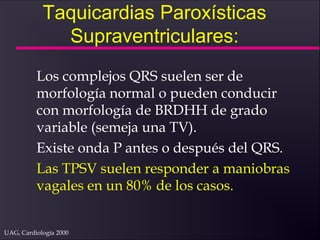 UAG, Cardiología 2000
Taquicardias Paroxísticas
Supraventriculares:
Los complejos QRS suelen ser de
morfología normal o pueden conducir
con morfología de BRDHH de grado
variable (semeja una TV).
Existe onda P antes o después del QRS.
Las TPSV suelen responder a maniobras
vagales en un 80% de los casos.
 