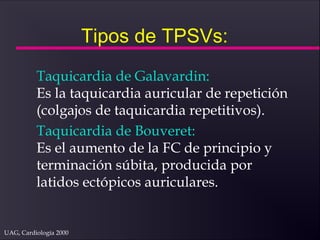 UAG, Cardiología 2000
Tipos de TPSVs:
Taquicardia de Galavardin:
Es la taquicardia auricular de repetición
(colgajos de taquicardia repetitivos).
Taquicardia de Bouveret:
Es el aumento de la FC de principio y
terminación súbita, producida por
latidos ectópicos auriculares.
 