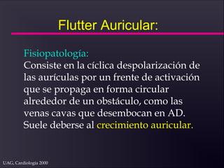 UAG, Cardiología 2000
Flutter Auricular:
Fisiopatología:
Consiste en la cíclica despolarización de
las aurículas por un frente de activación
que se propaga en forma circular
alrededor de un obstáculo, como las
venas cavas que desembocan en AD.
Suele deberse al crecimiento auricular.
 