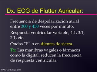 UAG, Cardiología 2000
Dx. ECG de Flutter Auricular:
Frecuencia de despolarización atrial
entre 300 y 450 veces por minuto.
Respuesta ventricular variable, 4:1, 3:1,
2:1, etc.
Ondas “F” o en dientes de sierra.
Tx: Las manibras vagales o fármacos
como la digital, reducen la frecuencia
de respuesta ventricular.
 