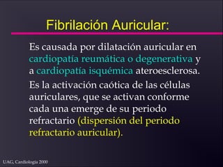 UAG, Cardiología 2000
Fibrilación Auricular:
Es causada por dilatación auricular en
cardiopatía reumática o degenerativa y
a cardiopatía isquémica ateroesclerosa.
Es la activación caótica de las células
auriculares, que se activan conforme
cada una emerge de su periodo
refractario (dispersión del periodo
refractario auricular).
 