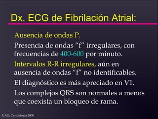 UAG, Cardiología 2000
Dx. ECG de Fibrilación Atrial:
Ausencia de ondas P.
Presencia de ondas “f” irregulares, con
frecuencias de 400-600 por minuto.
Intervalos R-R irregulares, aún en
ausencia de ondas “f” no identificables.
El diagnóstico es más apreciado en V1.
Los complejos QRS son normales a menos
que coexista un bloqueo de rama.
 