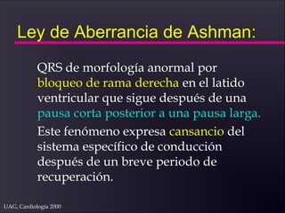UAG, Cardiología 2000
Ley de Aberrancia de Ashman:
QRS de morfología anormal por
bloqueo de rama derecha en el latido
ventricular que sigue después de una
pausa corta posterior a una pausa larga.
Este fenómeno expresa cansancio del
sistema específico de conducción
después de un breve periodo de
recuperación.
 