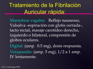 UAG, Cardiología 2000
Tratamiento de la Fibrilación
Auricular rápida:
Maniobras vagales: Reflejo nauseoso,
Valsalva -espiración con glotis cerrada-,
tacto rectal, masaje carotídeo derecho,
izquierdo o bilateral, compresión de
globos oculares.
Digital: (amp. 0.5 mg), dosis respuesta.
Verapamilo: (amp. 5 mg), 1/2 a 1 amp.
IV lentamente.
 