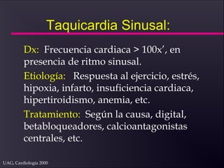UAG, Cardiología 2000
Taquicardia Sinusal:
Dx: Frecuencia cardiaca > 100x’, en
presencia de ritmo sinusal.
Etiología: Respuesta al ejercicio, estrés,
hipoxia, infarto, insuficiencia cardiaca,
hipertiroidismo, anemia, etc.
Tratamiento: Según la causa, digital,
betabloqueadores, calcioantagonistas
centrales, etc.
 