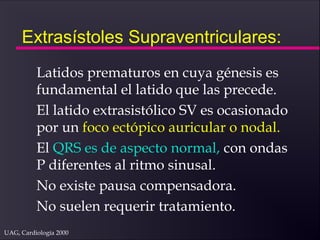 UAG, Cardiología 2000
Extrasístoles Supraventriculares:
Latidos prematuros en cuya génesis es
fundamental el latido que las precede.
El latido extrasistólico SV es ocasionado
por un foco ectópico auricular o nodal.
El QRS es de aspecto normal, con ondas
P diferentes al ritmo sinusal.
No existe pausa compensadora.
No suelen requerir tratamiento.
 