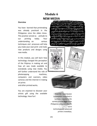 141
Module 6
NEW MEDIA
From the hand-beaten
copperplate unearthed in
Lumban, Laguna to the
earliest printed book in the
Philippines using woodblocks
up to
technologically-advanced
printers nowadays,
printmakiand printing in the
Philippines has gone a very
long way since 1593.
Overview
You have learned that printmaking
was already practiced in the
Philippines since the olden times.
This practice served as prelude to
our printing today. Your
understanding on various
techniques and processes will help
you make your own print and make
new products and designs using
new media.
In this module, you will learn how
technology changed the perception
of the Filipinos in making art and
how art was made available to
everybody using new media. You
will further understand the role of
photocopying machines,
computers and scanners, video
cameras and the internet in making
art prints
and other printed works.
You are enjoined to discover your
artistic gift using the available
technology. Have fun!
 