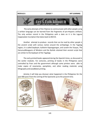 149
MODULE 6 GRADE 7 ART LEARNING
GUIDE
The early attempts of the Filipinos to communicate with other people using
a written language can be learned from the fragments of pre-Hispanic artifacts.
The only written record in the Philippines with a date on it is the Laguna
Copperplate Inscription that dates back to 850 CE.
Another attempt to produce records that can be read by other people is
the ancient script with various names around the archipelago. In the Tagalog
region, it is called baybayin, kulitanin Kapangpangan, and suratin the Visayas, The
HanunuoMangyans of Mindoro and the Buhids retained their ancient script that
are similar to the baybayin of the Tagalogs.
The early printed books appeared during the Spanish times, as discussed in
the earlier modules. For centuries, printing of books in the Philippines were
controlled by friars and the government although some printers were able to
make copies of novenarios, pamphlets, and other reading materials using
lithography and woodblock printing.
Activity 2 will help you discover what happened in the Philippines for the
past 400 years from the coming of the Spaniards up to the present time.
 