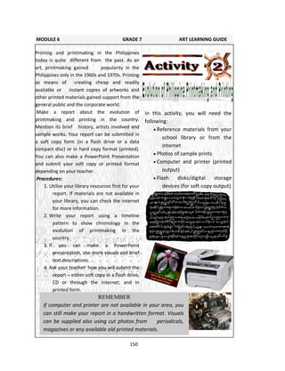 150
In this activity, you will need the
following:
 Reference materials from your
school library or from the
internet
 Photos of sample prints
 Computer and printer (printed
output)
 Flash disks/digital storage
devices (for soft copy output)
MODULE 6 GRADE 7 ART LEARNING GUIDE
Printing and printmaking in the Philippines
today is quite different from the past. As an
art, printmaking gained popularity in the
Philippines only in the 1960s and 1970s. Printing
as means of creating cheap and readily
available or instant copies of artworks and
other printed materials gained support from the
general public and the corporate world.
Make a report about the evolution of
printmaking and printing in the country.
Mention its brief history, artists involved and
sample works. Your report can be submitted in
a soft copy form (in a flash drive or a data
compact disc) or in hard copy format (printed).
You can also make a PowerPoint Presentation
and submit your soft copy or printed format
depending on your teacher.
Procedures:
1. Utilize your library resources first for your
report. If materials are not available in
your library, you can check the internet
for more information.
2. Write your report using a timeline
pattern to show chronology in the
evolution of printmaking in the
country.
3. If you can make a PowerPoint
presentation, use more visuals and brief
text descriptions.
4. Ask your teacher how you will submit the
report – either soft copy in a flash drive,
CD or through the internet; and in
printed form.
REMEMBER
If computer and printer are not available in your area, you
can still make your report in a handwritten format. Visuals
can be supplied also using cut photos from periodicals,
magazines or any available old printed materials.
 