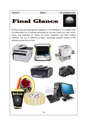 152
Printing using new media gained recognition in the Philippines. It is evident with
the widespread use of printing technology all over the country to make prints,
copies, and duplicates of books, art works, magazines, and other reading
materials. The use of different printing technology available helped in the
evolution of new forms of arts.
MODULE 6 GRADE 7 ART LEARNING GUIDE
 