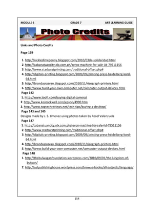 154
Links and Photo Credits
Page 139
1. http://nickledimepenny.blogspot.com/2010/03/la-solidaridad.html
2. http://cabanatuancity.olx.com.ph/xerox-machine-for-sale-iid-79511156
3. http://www.starburstprinting.com/traditional-offset.php#
4. http://digitals-printing.blogspot.com/2009/09/printing-press-heidelberg-kord-
64.html
5. http://brandasrazvan.blogspot.com/2010/11/risograph-printers.html
6. http://www.build-your-own-computer.net/computer-output-devices.html
Page 142
1. http://www.tooft.com/buying-digital-camera/
2. http://www.kenrockwell.com/epson/4990.htm
3. http://www.toptechreviews.net/tech-tips/buying-a-desktop/
Page 143 and 145
Designs made by J. S. Jimenez using photos taken by Rosel Valenzuela
Page 147
1. http://cabanatuancity.olx.com.ph/xerox-machine-for-sale-iid-79511156
2. http://www.starburstprinting.com/traditional-offset.php#
3. http://digitals-printing.blogspot.com/2009/09/printing-press-heidelberg-kord-
64.html
4. http://brandasrazvan.blogspot.com/2010/11/risograph-printers.html
5. http://www.build-your-own-computer.net/computer-output-devices.html
Page 148
1. http://thebulwaganfoundation.wordpress.com/2010/09/01/the-kingdom-of-
butuan/
2. http://ustpublishinghouse.wordpress.com/browse-books/all-subjects/language/
MODULE 6 GRADE 7 ART LEARNING GUIDE
 