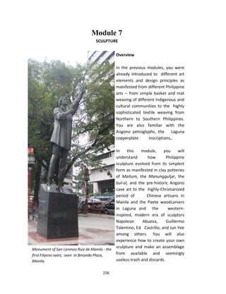 156
Module 7
SCULPTURE
Overview
In the previous modules, you were
already introduced to different art
elements and design principles as
manifested from different Philippine
arts – from simple basket and mat
weaving of different indigenous and
cultural communities to the highly
sophisticated textile weaving from
Northern to Southern Philippines.
You are also familiar with the
Angono petroglyphs, the Laguna
copperplate inscriptions,.
In this module, you will
understand how Philippine
sculpture evolved from its simplest
form as manifested in clay potteries
of Maitum, the Manungguljar, the
bul-ol, and the pre-historic Angono
cave art to the highly-Christianized
period of Chinese artisans in
Manila and the Paete woodcarvers
in Laguna and the western-
inspired, modern era of sculptors
Napoleon Abueva, Guillermo
Tolentino, Ed Castrillo, and Jun Yee
among others. You will also
experience how to create your own
sculpture and make an assemblage
from available and seemingly
useless trash and discards.
Monument of San Lorenzo Ruiz de Manila - the
first Filipino saint, seen in Binondo Plaza,
Manila.
 