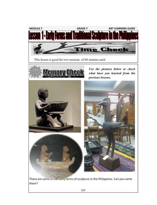 157
Use the pictures below to check
what have you learned from the
previous lessons.
This lesson is good for two sessions of 60 minutes each.
These are some of the early forms of sculpture in the Philippines. Can you name
them?
MODULE 7 GRADE 7 ART LEARNING GUIDE
 