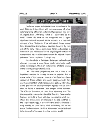 159
Sculpture played an important role in the lives of the
early Filipinos. It is evident with the appearance of a low
relief engraving of human and animal figures seen in a cave
in Angono, Rizal (3000 BCE) which is believed to be the
oldest known art work in the Philippines and a highly
significant cultural landmark in the country. It is the early
attempt of the Filipinos to draw and record things around
him. It is said that the turtles or pawikan shown in the rock
arts of the early Filipinos symbolized honor and prestige as
defined in the Vocabulario de la lenguatagala written by
Father Pedro de San Buenaventura with the help of Filipino
printers – Tomas Pinpin and Domingo Loag.
In a burial site in Calatagan, Batangas, archaeological
diggings recovered a stone figure made from brain corals
called likhapalapat. This is an early sample of stone carving
in the country using crude materials.
As civilization progressed, the use of clay as an
important medium in pottery became so popular that in
many parts of the country, dozens of artifacts have been
recovered. These artifacts are usually decorated with flora
and fauna motif but what makes ancient pottery interesting
is the presence of anthropomorphic figures such as those
that are found in Leta-Leta Cave, Langen Island, Palawan.
The effigy jar features a neck and lip of a yawning man. The
Manunggul jar, a secondary burial jar found in Palawan also
features on its lid a boat with two men rowing which may
show that the ancients are masters of the sea and that in
the Filipino cosmology, it is believed that the dead follows a
long journey to other world after completing his life on
earth. The boatmen on the lid of Manunggul jar are believed
to be the souls of the dead traveling to other world.
MODULE 7 GRADE 7 ART LEARNING GUIDE
 