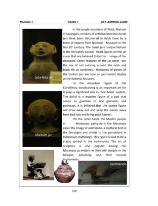 160
MODULE 7 GRADE 7 ART LEARNING GUIDE
In the jungle mountain of Pinol, Maitum
in Sarangani, remains of anthropomorphic burial
jars have been discovered in Ayub Cave by a
team of experts from National Museum in the
late 20th
century. The burial jars’ unique feature
is the intricately carved head figures on the jar
cover that are believed to be the image of the
deceased. Other features of the jar cover are
the use of red coloring around the neck and
black ink as eyebrows. Hundreds of pieces of
the broken jars are now on permanent display
at the National Museum.
In the mountain region of the
Cordilleras, woodcarving is an important art for
it plays a significant role in their belief system.
The bul-ol is a wooden figure of a god that
serves as guardian to rice granaries and
pathways. It is believed that this seated figure
will drive away evil and keep the owner away
from bad luck and bring good harvest.
On the other hand, the Muslim people
in Mindanao, particularly the Maranaos
carve the image of sarimanok, a mythical bird in
the Darangen and similar to the garudabird in
Indonesian mythology. This figure is said to be a
status symbol in the community. The art of
sculpture is also popular among the
Maranaos as evident in their okir designs in the
torogan, panulong, and their musical
instruments.
Leta-leta jar
Maitum jar
Bul-ol
Sarimanok
Manunggul
 