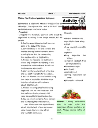 161
Making Your Fruit and Vegetable Sarimanok
Sarimanokis a traditional Maranao design based on
okirdesign. This mythical bird with a fish in its beak,
symbolizes power and social status.
Procedure:
1. Prepare your materials. Use your knife, to cut the
vegetables according to the shape needed for the
project.
2. Peel the vegetables which will form the
parts of the body of the figure.
3. Carve the body of the bird and also the
the feet and legs to make the bird a free-
standing figure. Join the pieces using
thin bamboo sticks or tooth picks.
4. Prepare the neck and cut it at least 3
inches long and carve it according to the
shape of the sarimanokneck. Attach it to
thebody using a tooth pick.
5. Work on the head and beak of the bird
and use a soft vegetable for the crown. .
6. You can work on the tail of the bird using
thin strips of vegetables. Bind the strips
together using the aspili or pin and
attach it to the body.
7. Prepare the wings of sarimanokusing
vegetable that are solid like tubers. Cut
into half then slice into desired thick
ness. Use aspilito binds strips together
8. You are almost complete. Now, work on
the fish held by the bird in its beak.
Use a thin strip of hard vegetable and
attach it to the beak of your sarimanok
using thread. You have now a fruit
and vegetable sarimanok.
MODULE 7 GRADE 7 ART LEARNING GUIDE
Materials:
 Several pieces of hard
vegetable for beak, wings,
and tail
 A big roundish vegetable
like
singkamas
 leafy vegetable like
lettuce
 a medium-sized soft fruit
(or any substitute)
 bamboo tooth pick
 pins (aspili)
 sewing thread
 carving Instrument (or
knife)
 picture of a sarimanok
Caution: Carving instruments
must be used under the
supervision of your teacher or an
adult. Always observe safety at
work.
 