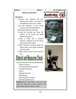 163
In this activity, you will need the following:
 Picture of bul-ol
 Soft wood (preferably acacia)
 Cutting instruments
 Chisel
 Wooden Hammer
 Marking pen
 Sanding paper for wood
 Varnish (maple brown)
MODULE 7 GRADE 7 ART LEARNING GUIDE
Make your Own Bul-ol
Procedures:
1. Prepare your materials and your
working area. Make sure that it is
well-lighted and free from clutter..
2. Cut the softwood or any similar
material into a desired length or
preferably at least one foot high.
1. Using the marking pen, draw the
outlines of the bul-olin the wood
before working on it.
2. Using a chisel and a wooden
hammer, carefully carve the excess
wood around the outlines.
3. When chiseling is finished, polish the
wood using a sand paper especially
made for wood.
4. Apply varnish to your bul-ol and let it
dry.
Caution:Carving instruments must be used
under the supervision of your teacher or an
adult. Always observe safety at work.
 