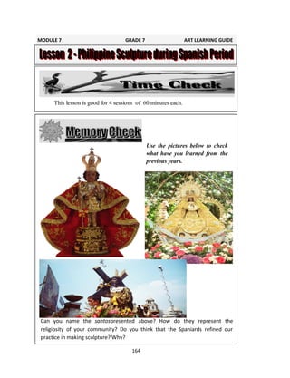 164
Use the pictures below to check
what have you learned from the
previous years.
This lesson is good for 4 sessions of 60 minutes each.
Can you name the santospresented above? How do they represent the
religiosity of your community? Do you think that the Spaniards refined our
practice in making sculpture? Why?
MODULE 7 GRADE 7 ART LEARNING GUIDE
 