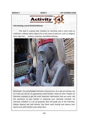 168
MODULE 7 GRADE 7 ART LEARNING GUIDE
Interviewing a Local Artist/Craftsman
This task is a group task. Conduct an interview with a local artist or
craftsmen. Indicate what subjects he or she loves to work on, such as religious
icons, figurines, pottery, sceneries, and biblical themes.
Remember: You will probably interview a busy person. As a sign of courtesy, see
to it that you ask for an appointment with him/her. Come on time. Prepare an
interview schedule to get the most important information that you want. Ask
the assistance of your teacher in preparing your interview schedule. An
interview schedule is a set of questions that will guide you in the interview.
Always observe tact and manner. Say thank upon leaving and express your
desire to be with him/her some other time.
 
