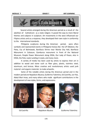 170
Several artists emerged during the American period as a result of the
abolition of Catholicism as a state religion. It paved the way to more liberal
themes and subjects in sculpture. Art movements in the west influenced our
Filipino artists and as a response, they developed their own style in conformity
to the international standards.
Philippine sculptures during the American period, were often
symbolic and represented events in Philippine history like the UP Oblation, the
Pieta, Cry of Balintawak, Bonifacio Shrine near Manila City Hall, Bonifacio
Monument in Caloocan, Gomburza monument in front of the National
Museum, People Power Monument along EDSA, Our Lady of Peace, also in
EDSA, the Palo, Leyte Landing in Leyte, and many more.
A variety of media has been used by artists to express their art in
addition to wood and stone such as fiber glass, plastic, stainless steel,
aluminum, and bronze. More creative and revolutionary artists used junk
material and organic materials to make artworks.
Some of the notable artists during the American period and in the
modern period are Napoleon Abueva, Guillermo Tolentino, Ed Castrillo, Jun Yee,
Abdul Mari Imao, and many others who made significant contributions in the
development of new styles, forms, and expressions.
MODULE 7 GRADE 7 ART LEARNING
GUIDE
Ed Castrillo Napoleon Abueva Guillermo Tolentino
 