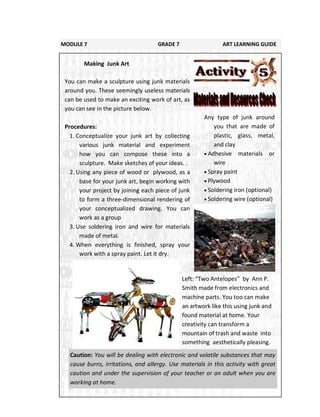 171
Any type of junk around
you that are made of
plastic, glass, metal,
and clay
 Adhesive materials or
wire
 Spray paint
 Plywood
 Soldering iron (optional)
 Soldering wire (optional)
MODULE 7 GRADE 7 ART LEARNING GUIDE
Making Junk Art
You can make a sculpture using junk materials
around you. These seemingly useless materials
can be used to make an exciting work of art, as
you can see in the picture below.
Procedures:
1. Conceptualize your junk art by collecting
various junk material and experiment
how you can compose these into a
sculpture. Make sketches of your ideas. .
2. Using any piece of wood or plywood, as a
base for your junk art, begin working with
your project by joining each piece of junk
to form a three-dimensional rendering of
your conceptualized drawing. You can
work as a group
3. Use soldering iron and wire for materials
made of metal.
4. When everything is finished, spray your
work with a spray paint. Let it dry.
Left: “Two Antelopes” by Ann P.
Smith made from electronics and
machine parts. You too can make
an artwork like this using junk and
found material at home. Your
creativity can transform a
mountain of trash and waste into
something aesthetically pleasing.
Caution: You will be dealing with electronic and volatile substances that may
cause burns, irritations, and allergy. Use materials in this activity with great
caution and under the supervision of your teacher or an adult when you are
working at home.
 