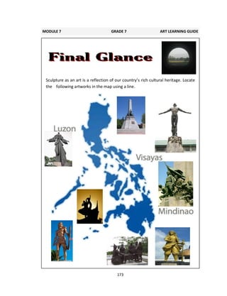 173
Sculpture as an art is a reflection of our country’s rich cultural heritage. Locate
the following artworks in the map using a line.
MODULE 7 GRADE 7 ART LEARNING GUIDE
 