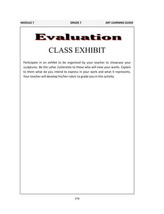 174
CLASS EXHIBIT
Participate in an exhibit to be organized by your teacher to showcase your
sculptures. Be the usher /usherette to those who will view your works. Explain
to them what do you intend to express in your work and what it represents.
Your teacher will develop his/her rubric to grade you in this activity.
MODULE 7 GRADE 7 ART LEARNING GUIDE
 
