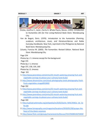 175
Estolas, Josefina V., Javier, Clarita G. &Pada-Payno, Nieves. (1995). Introduction
to Humanities (Art for Fine Living).National Book Store: Mandaluyong
City.
Van de Bogart, Doris. (1970). Introduction to the humanities (Painting,
sculpture, architecture, music, and literature).Barnes and Noble
Everyday Handbooks: New York, reprinted in the Philippines by National
Book Store: Mandaluyong City.
Zulueta, Franciso M. (2003). The humanities: Revised Edition. National Book
Store: Mandaluyong City.
MODULE 7 GRADE 7 ART
LEARNING GUIDE
Page 154
Photos by J. S. Jimenez except for the background
Page 155
Photo by J. S. Jimenez
Page 157, 158, 159, 160
Photos by J.S. Jimenez
Page 161
1. http://www.greendiary.com/entry/32-mouth-watering-amazing-fruit-and-
vegetable-carvings-to-please-your-culinary-taste-buds/
2. http://www.dreamstime.com/stock-photography-stock-photography-fresh-
fruits-vegetables-image8919682
Page 162
1. http://www.greendiary.com/entry/32-mouth-watering-amazing-fruit-and-
vegetable-carvings-to-please-your-culinary-taste-buds/
2. http://www.greendiary.com/entry/32-mouth-watering-amazing-fruit-and-
vegetable-carvings-to-please-your-culinary-taste-buds/
Page 164
1. http://upload.wikimedia.org/wikipedia/en/6/62/Santo_Ni%C3%B1o_de_Ce
bu.jpg
2. http://www.lomography.com/magazine/locations/2010/01/28/quiapo-the-
feast-of-the-black-nazarene
3. http://www.flickr.com/groups/marianevents/discuss/72157604015675469/
 