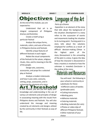 179
At the end of this module, you are
expected to:
Understand that art is an
integral component of Philippine
dramas and festivities
Create a motif using a
particular festival
Analyze the unique forms,
materials, colors, and uses of the arts
in Philippine dramas and festivals
Identify unique features of
different festivals in each region
Relate the visual components
of the festivals to the values, religious
rituals, rites, and its meaning in the life
of the people.
Design sets, costumes,
accessories, and props for a selected
play or festival
Analyze a modern telenovela
and how it uses color, costume,
setting, props, accessories, and in
enhancing the elements of a story.
In this module, you will you will apply your
knowledge and understanding in the use of
various art elements and principles of design
in associating meaning with the visuals from
Philippine drama and festivals. You will also
understand the message and meaning
created by art elements and designs utilized
by the community in their festivals as way of
life.
Parts of a Drama
Exposition is an element of the story
that tells about the background of
the situation. Development in a story
refers to the succession of events
and movements leading the situation
to its turning point. Turning point in a
story tells about the solutions
employed for conflicts as a result of
difficult decision-making. Climax is
the highest point of the
story. Denouement is the unraveling
of the plot in a story. It gives the idea
of how the character is discovered or
how a mystery is resolved or how the
unknown is revealed. Conclusion is
the ending of the story.
You will need the following in
your school or community or
substitutes for these:
 Different colors of textiles
(preferable satin)
 Cutting instruments
 Marking pens
 Adhesive materials
 Coloring materials
 Building materials (for sets)
 Photos or video clips of
different Philippine festivals
 Other materials of your
choice
MODULE 8 GRADE 7 ART LEARNING GUIDE
 