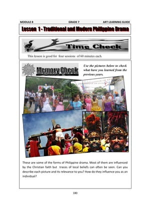 180
v
Use the pictures below to check
what have you learned from the
previous years.
This lesson is good for four sessions of 60 minutes each.
These are some of the forms of Philippine drama. Most of them are influenced
by the Christian faith but traces of local beliefs can often be seen. Can you
describe each picture and its relevance to you? How do they influence you as an
individual?
MODULE 8 GRADE 7 ART LEARNING GUIDE
 