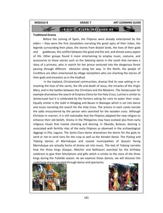 181
Traditional Drama
Before the coming of Spain, the Filipinos were already entertained by the
elders – they were the first storytellers narrating the great epics of their tribes, the
legends surrounding their place, the stories from distant lands, the lives of their gods
and goddesses, the conflict between the good and the evil, and almost every aspect
of life. Other groups found it more entertaining to employ music, costume, and
accessories to these stories such as the Sakuting dance in the south that narrates a
story of a princess, who in search for her prince ventured into the dangerous forest
passing through different obstacles along her way. In the North, the people of
Cordillera are often entertained by village storytellers who are chanting the stories of
their gods and ancestors as in the Hudhud.
In the lowland, Christianized communities, dramas find its new setting in re-
enacting the lives of the saints, the life and death of Jesus, the miracles of the Virgin
Mary, and in the battles between the Christians and the Moslems. The Santacruzan for
example dramatizes the search of Empress Elena for the Holy Cross; Lutrina is similar to
Santacruzan but it is celebrated by the farmers asking for rains to water their crops.
Equally similar is the Subli in Alitagtag and Bauan in Batangas which is set into dance
and music narrating the search for the Holy Cross. The actions in each canto narrate
the odds encountered by the person who searched for the wooden cross. Although
Christian in manner, it is still noticeable that the Filipinos adapted the new religion to
enhance their old beliefs. Drama in the Philippines may have evolved also from early
religious rituals that involve chanting and dancing. In Obando, Bulacan, dancing is
associated with fertility rites of the early Filipinos as observed in the archaeological
diggings in Pila, Laguna. The Santa Clara dance dramatizes the desire for the gods to
send or not to send rains for the crop as well as the Karakol dance. The Putong and
Tobong dances of Marinduque and coastal municipalities of Quezon facing
Marinduque are actually forms of drama set into music. The text of Tobong narrates
how the three kings (Gaspar, Melchor and Balthazar) searched for the birthday
celebrant to give their felicitations and gifts which is similar to the story of the three
kings during the Yuletide season. As we examine those dances, we will discover the
underlying drama narrated through dance and spectacles.
MODULE 8 GRADE 7 ART LEARNING GUIDE
 