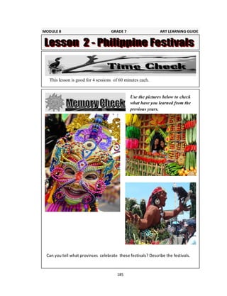 185
Use the pictures below to check
what have you learned from the
previous years.
This lesson is good for 4 sessions of 60 minutes each.
Can you tell what provinces celebrate these festivals? Describe the festivals.
MODULE 8 GRADE 7 ART LEARNING GUIDE
 