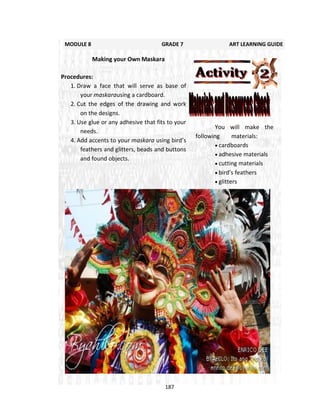 187
You will make the
following materials:
 cardboards
 adhesive materials
 cutting materials
 bird’s feathers
 glitters
MODULE 8 GRADE 7 ART LEARNING GUIDE
Making your Own Maskara
Procedures:
1. Draw a face that will serve as base of
your maskarausing a cardboard.
2. Cut the edges of the drawing and work
on the designs.
3. Use glue or any adhesive that fits to your
needs.
4. Add accents to your maskara using bird’s
feathers and glitters, beads and buttons
and found objects.
 